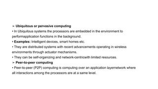 ➢ Ubiquitous or pervasive computing
• In Ubiquitous systems the processors are embedded in the environment to
performapplication functions in the background.
• Examples: Intelligent devices, smart homes etc.
• They are distributed systems with recent advancements operating in wireless
environments through actuator mechanisms.
• They can be self-organizing and network-centricwith limited resources.
➢ Peer-to-peer computing
• Peer-to-peer (P2P) computing is computing over an application layernetwork where
all interactions among the processors are at a same level.
 