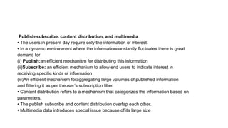 Publish-subscribe, content distribution, and multimedia
• The users in present day require only the information of interest.
• In a dynamic environment where the informationconstantly fluctuates there is great
demand for
(i) Publish:an efficient mechanism for distributing this information
(ii)Subscribe: an efficient mechanism to allow end users to indicate interest in
receiving specific kinds of information
(iii)An efficient mechanism foraggregating large volumes of published information
and filtering it as per theuser’s subscription filter.
• Content distribution refers to a mechanism that categorizes the information based on
parameters.
• The publish subscribe and content distribution overlap each other.
• Multimedia data introduces special issue because of its large size
 