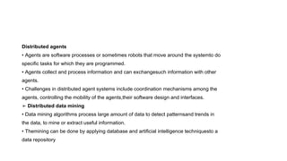 Distributed agents
• Agents are software processes or sometimes robots that move around the systemto do
specific tasks for which they are programmed.
• Agents collect and process information and can exchangesuch information with other
agents.
• Challenges in distributed agent systems include coordination mechanisms among the
agents, controlling the mobility of the agents,their software design and interfaces.
➢ Distributed data mining
• Data mining algorithms process large amount of data to detect patternsand trends in
the data, to mine or extract useful information.
• Themining can be done by applying database and artificial intelligence techniquesto a
data repository
 