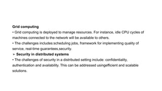 Grid computing
• Grid computing is deployed to manage resources. For instance, idle CPU cycles of
machines connected to the network will be available to others.
• The challenges includes:scheduling jobs, framework for implementing quality of
service, real-time guarantees,security.
➢ Security in distributed systems
• The challenges of security in a distributed setting include: confidentiality,
authentication and availability. This can be addressed usingefficient and scalable
solutions.
 