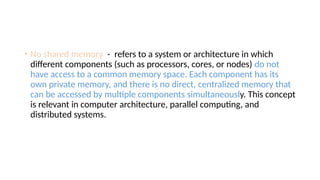 • No shared memory - refers to a system or architecture in which
different components (such as processors, cores, or nodes) do not
have access to a common memory space. Each component has its
own private memory, and there is no direct, centralized memory that
can be accessed by multiple components simultaneously. This concept
is relevant in computer architecture, parallel computing, and
distributed systems.
 