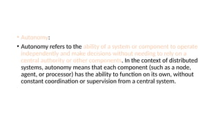 • Autonomy:
• Autonomy refers to the ability of a system or component to operate
independently and make decisions without needing to rely on a
central authority or other components. In the context of distributed
systems, autonomy means that each component (such as a node,
agent, or processor) has the ability to function on its own, without
constant coordination or supervision from a central system.
 