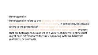 • Heterogeneity:
• Heterogeneity refers to the diversity or difference in the components,
technologies, or resources within a system. In computing, this usually
refers to the presence of different types of hardware, software, or
networks that coexist and interact within the same system. Systems
that are heterogeneous consist of a variety of different entities that
might have different architectures, operating systems, hardware
platforms, or protocols.
 