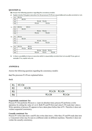 QUESTION 4)
ANSWER 4)
Answer the following questions regarding the consistency models:
4.a) The processes P1-P4 are explained below.
4.a.i)
Sequentially consistent: Yes
Process P1 first performs W(x)a to x. Later (in absolute time), process P2 performs a write
operation, by setting the value of x to b. Both P3 and P4 first read value b. P4 reads later value a.
Write operation of process P2 appears to have taken place before that of P1. Therefore it does not
violates sequential consistency.
Casually consistent: Yes
Process P1 writes data item x and P2 also writes data item x. After then, P3 and P4 reads data item
x. Concurrent writes may be seen in a different order on different machines. Therefore it does not
violate the casually consistency.
 