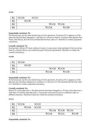 4.a.ii)
Sequentially consistent: No
Not all processes see the same interleaving of write operations. To process P3, it appears as if the
data item has first been changed to c, and later to a. However, there is no process that operates first
W(x)c, then W(x)a. Also P4 will conclude that the final value is b. Therefore it violates sequential
consistency.
Casually consistent: No
Having read c (R(x)c), P3 must continue to read c or some newer value (perhaps b), but can not go
back to a, because W(x)c was conditional upon W(x)a having finished. Therefore it violates the
casually consistency.
4.a.iii)
Sequentially consistent: No
Not all processes see the same interleaving of write operations. To process P3, it appears as if the
data item has first been changed to b, and later to a. However, P3 will conclude that the final value
is b. Therefore it violates sequential consistency.
Casually consistent: Yes
Process P1 writes data item x. The data item has first been changed to a. P2 also writes data item x.
After then, P3 and P4 reads data item x. Concurrent writes may be seen in a different order on
different machines. Therefore it does not violate the casually consistency.
4.a.iv)
Sequentially consistent: No
 