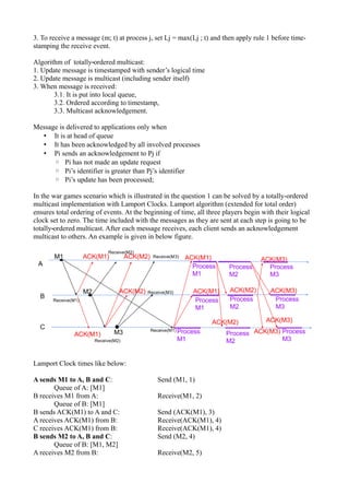 3. To receive a message (m; t) at process j, set Lj = max(Lj ; t) and then apply rule 1 before time-
stamping the receive event.
Algorithm of totally ordered multicast:‐
1. Update message is timestamped with sender’s logical time
2. Update message is multicast (including sender itself)
3. When message is received:
3.1. It is put into local queue,
3.2. Ordered according to timestamp,
3.3. Multicast acknowledgement.
Message is delivered to applications only when
• It is at head of queue
• It has been acknowledged by all involved processes
• Pi sends an acknowledgement to Pj if
◦ Pi has not made an update request
◦ Pi’s identifier is greater than Pj’s identifier
◦ Pi’s update has been processed;
In the war games scenario which is illustrated in the question 1 can be solved by a totally-ordered
multicast implementation with Lamport Clocks. Lamport algorithm (extended for total order)
ensures total ordering of events. At the beginning of time, all three players begin with their logical
clock set to zero. The time included with the messages as they are sent at each step is going to be
totally ordered multicast. After each message receives, each client sends an acknowledgement‐
multicast to others. An example is given in below figure.
Lamport Clock times like below:
A sends M1 to A, B and C: Send (M1, 1)
Queue of A: [M1]
B receives M1 from A: Receive(M1, 2)
Queue of B: [M1]
B sends ACK(M1) to A and C: Send (ACK(M1), 3)
A receives ACK(M1) from B: Receive(ACK(M1), 4)
C receives ACK(M1) from B: Receive(ACK(M1), 4)
B sends M2 to A, B and C: Send (M2, 4)
Queue of B: [M1, M2]
A receives M2 from B: Receive(M2, 5)
 