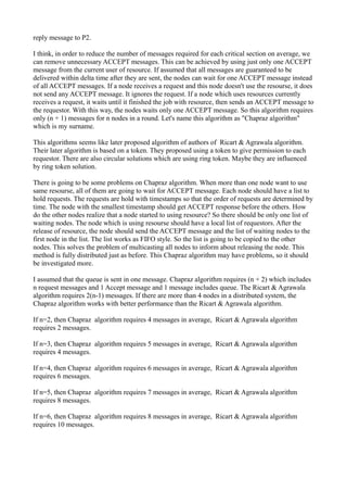 reply message to P2.
I think, in order to reduce the number of messages required for each critical section on average, we
can remove unnecessary ACCEPT messages. This can be achieved by using just only one ACCEPT
message from the current user of resource. If assumed that all messages are guaranteed to be
delivered within delta time after they are sent, the nodes can wait for one ACCEPT message instead
of all ACCEPT messages. If a node receives a request and this node doesn't use the resourse, it does
not send any ACCEPT message. It ignores the request. If a node which uses resources currently
receives a request, it waits until it finished the job with resource, then sends an ACCEPT message to
the requestor. With this way, the nodes waits only one ACCEPT message. So this algorithm requires
only (n + 1) messages for n nodes in a round. Let's name this algorithm as "Chapraz algorithm"
which is my surname.
This algorithms seems like later proposed algorithm of authors of Ricart & Agrawala algorithm.
Their later algorithm is based on a token. They proposed using a token to give permission to each
requestor. There are also circular solutions which are using ring token. Maybe they are influenced
by ring token solution.
There is going to be some problems on Chapraz algorithm. When more than one node want to use
same resourse, all of them are going to wait for ACCEPT message. Each node should have a list to
hold requests. The requests are hold with timestamps so that the order of requests are determined by
time. The node with the smallest timestamp should get ACCEPT response before the others. How
do the other nodes realize that a node started to using resource? So there should be only one list of
waiting nodes. The node which is using resourse should have a local list of requestors. After the
release of resource, the node should send the ACCEPT message and the list of waiting nodes to the
first node in the list. The list works as FIFO style. So the list is going to be copied to the other
nodes. This solves the problem of multicasting all nodes to inform about releasing the node. This
method is fully distributed just as before. This Chapraz algorithm may have problems, so it should
be investigated more.
I assumed that the queue is sent in one message. Chapraz algorithm requires (n + 2) which includes
n request messages and 1 Accept message and 1 message includes queue. The Ricart & Agrawala
algorithm requires 2(n-1) messages. If there are more than 4 nodes in a distributed system, the
Chapraz algorithm works with better performance than the Ricart & Agrawala algorithm.
If n=2, then Chapraz algorithm requires 4 messages in average, Ricart & Agrawala algorithm
requires 2 messages.
If n=3, then Chapraz algorithm requires 5 messages in average, Ricart & Agrawala algorithm
requires 4 messages.
If n=4, then Chapraz algorithm requires 6 messages in average, Ricart & Agrawala algorithm
requires 6 messages.
If n=5, then Chapraz algorithm requires 7 messages in average, Ricart & Agrawala algorithm
requires 8 messages.
If n=6, then Chapraz algorithm requires 8 messages in average, Ricart & Agrawala algorithm
requires 10 messages.
 