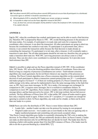 QUESTION 3)
ANSWER 3)
3.a) In 2PC, when the coordinator has crashed, participants may not be able to reach a final decision
[6]. Therefore 3PC is proposed by Skeen in 1981. 3PC avoids blocking proceses in the presence of
fail-stop crashes. For example, if a prticipant is in ready state and waits for a response from
coordinator, after a timeout, it can abort the transaction. All other participants are going to abort too
because the coordinator has crashed at wait state. If a participant is in precommit state, after a
timeout, it can commit the transaction safely because the final decision is made already as
committing the transaction. If a participant is in init state, after a timeout, it will eventually make a
transition to state abort. The all other participants should be init state too, therefore they are going to
make a transition abort state too. With 3PC, surviving processess can always come to a final
decision. They can also elect a new coordinator to conclude the transaction. So it provides more
fault-tolerance than 2PC.
3.b.i) It is possible to adapt and use the Paxos algorithm instead of 2PC/3PC. If the coordinator
fails, 2PC blocks. 3PC solves the blocking problem when faliure of coordinator. Paxos does not
block as long as a majority of processes (coordinators) are correct. Fault-tolerant consensus
algorithms also reach agreement, but do not block whenever any majority of the processes are
working. The Paxos Commit algorithm runs a Paxos consensus algorithm on the commit/abort
decision of each participant to obtain a transaction commit protocol that uses 2F + 1 coordinators
and makes progress if at least F +1 of them are working properly [7]. Paxos Commit has the same
stable-storage write delay, and can be implemented to have the same message delay in the fault-free
case, as 2PC, but it uses more messages. In 2PC, for n nodes, (3n) messages are exchanged. In
comparison to 2PC, it requires more messages, but it is resilient to coordinator failures. In
comparison to most 3PC algorithms, Paxos renders a simpler, more efficient algorithm (minimal
message delay), and has been proved to be correct. 3PC is fail-stop resilient, but not fail-recover
resilient. The key difference of Paxos from 2PC is that unlike 2PC where all nodes need to agree,
here only a majority needs to agree. If there exists 2F+1 acceptors, F+1 acceptors are enough for
agreeing to commit or abort. In Paxos algorithm, any node can be a leader, so there can be more
than one leader in a system.
3.b.ii) Paxos can solve the drawbacks of 2PC. Paxos is more failure tolerant than 2PC:
• Leader fails – another Leader can take over the protocol by issuing its own proposal.
• Original Leader recovers – two Leaders can co-exist thanks to the rules on agreeing only to
higher numbered proposals and committing only previously accepted values.
"Our Paxos Commit algorithm goes further in essentially eliminating the TM’s role in making the
decision. In Two-Phase Commit, the TM can unilaterally decide to abort. In Paxos Commit, a leader
can make an abort decision only for an RM that does not decide for itself. The leader does this by
initiating a ballot with number greater than 0 for that RM’s instance of Paxos. (The leader must be
able to do this to prevent blocking by a failed RM.) "[7]
 