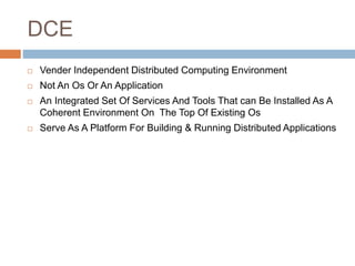 DCE
 Vender Independent Distributed Computing Environment
 Not An Os Or An Application
 An Integrated Set Of Services And Tools That can Be Installed As A
Coherent Environment On The Top Of Existing Os
 Serve As A Platform For Building & Running Distributed Applications
 
