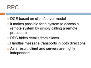 RPC
 DCE based on client/server model
 it makes possible for a system to access a
remote system by simply calling a remote
procedure
 RPC hides details from clients
 Handles message transports in both directions
 As a result, client and servers are highly
independent
 