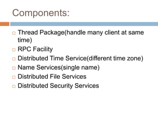 Components:
 Thread Package(handle many client at same
time)
 RPC Facility
 Distributed Time Service(different time zone)
 Name Services(single name)
 Distributed File Services
 Distributed Security Services
 