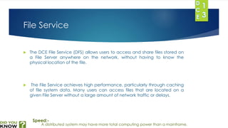 File Service 
 The DCE File Service (DFS) allows users to access and share files stored on 
a File Server anywhere on the network, without having to know the 
physical location of the file. 
 The File Service achieves high performance, particularly through caching 
of file system data. Many users can access files that are located on a 
given File Server without a large amount of network traffic or delays. 
Speed:- 
A distributed system may have more total computing power than a mainframe. 
 