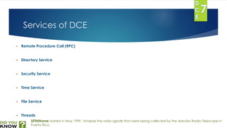 Services of DCE 
 Remote Procedure Call (RPC) 
 Directory Service 
 Security Service 
 Time Service 
 File Service 
 Threads 
SETI@Home started in May 1999 : Analyze the radio signals that were being collected by the Arecibo Radio Telescope in 
Puerto Rico. 
 