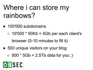 Where i can store my
rainbows?
● 100'000 subdomains
  ○ 10'000 * 50Kb = 5Gb per each client's
    browser (5-10 minutes to fill it)
● 500 unique visitors on your blog
  ○ 500 * 5Gb = 2.5Tb data for you ;)
 