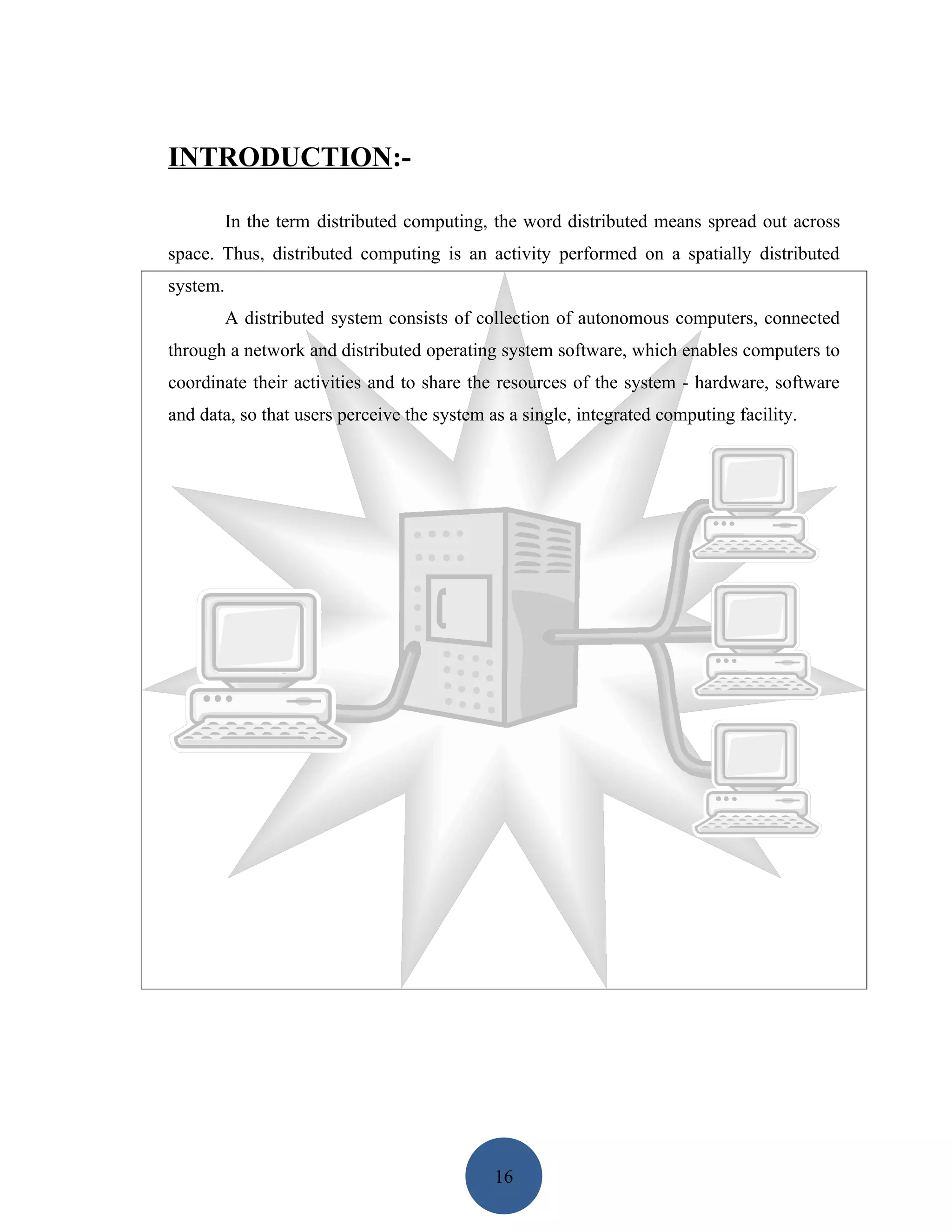 INTRODUCTION:-

          In the term distributed computing, the word distributed means spread out across
space. Thus, distributed computing is an activity performed on a spatially distributed
system.
          A distributed system consists of collection of autonomous computers, connected
through a network and distributed operating system software, which enables computers to
coordinate their activities and to share the resources of the system - hardware, software
and data, so that users perceive the system as a single, integrated computing facility.




                                             16
 