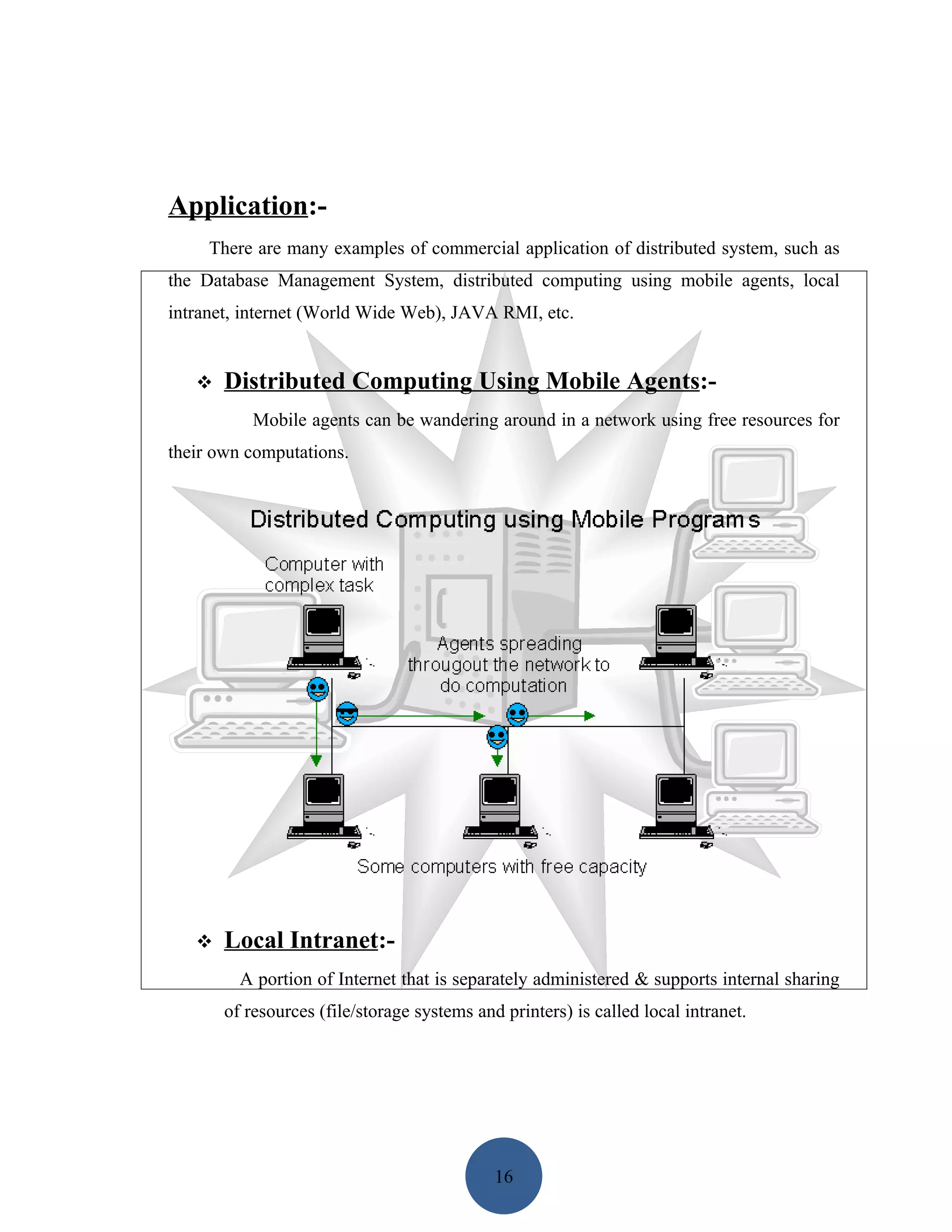 Application:-
     There are many examples of commercial application of distributed system, such as
the Database Management System, distributed computing using mobile agents, local
intranet, internet (World Wide Web), JAVA RMI, etc.


      Distributed Computing Using Mobile Agents:-
           Mobile agents can be wandering around in a network using free resources for
their own computations.




      Local Intranet:-
         A portion of Internet that is separately administered & supports internal sharing
       of resources (file/storage systems and printers) is called local intranet.




                                             16
 