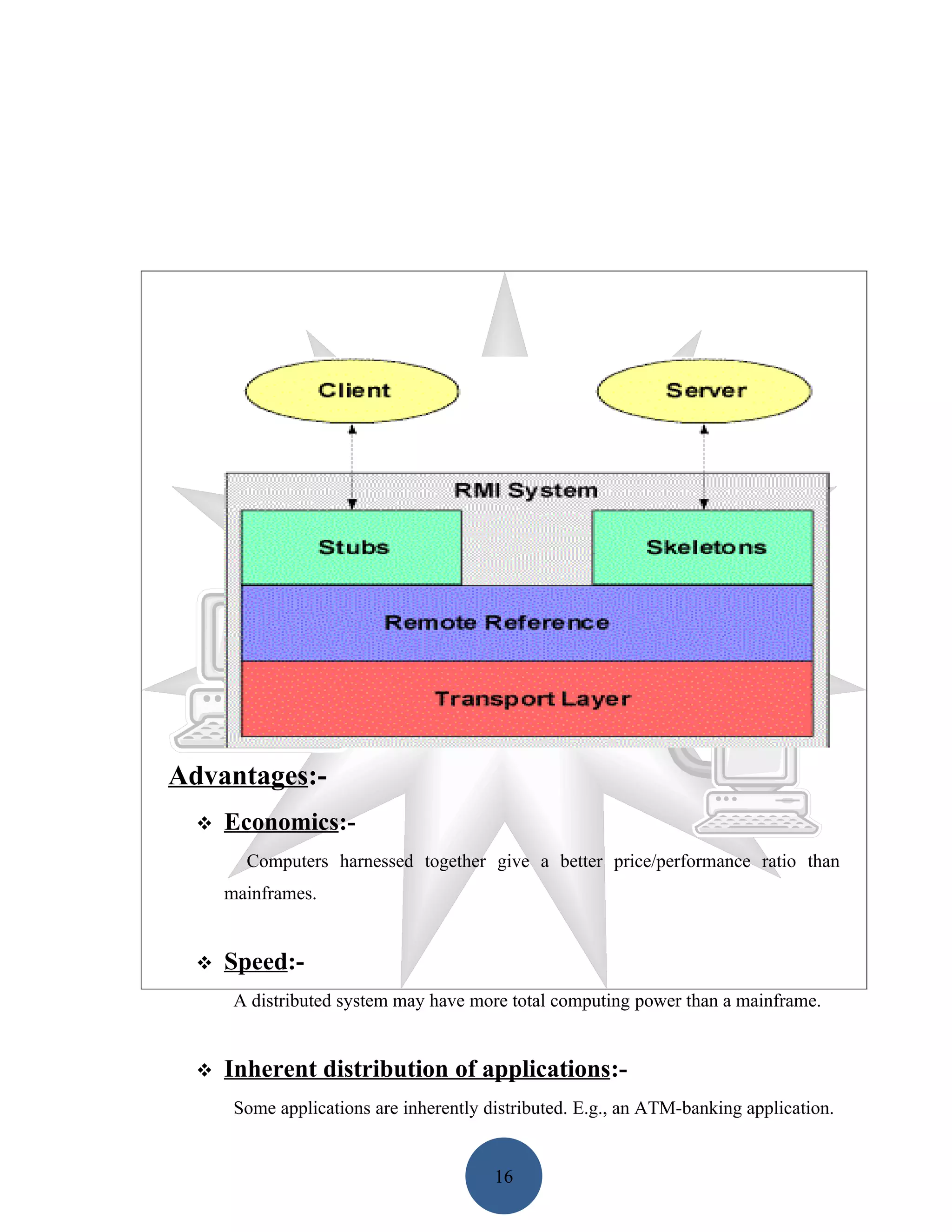 Advantages:-
     Economics:-
        Computers harnessed together give a better price/performance ratio than
      mainframes.


     Speed:-
       A distributed system may have more total computing power than a mainframe.


     Inherent distribution of applications:-
       Some applications are inherently distributed. E.g., an ATM-banking application.


                                         16
 