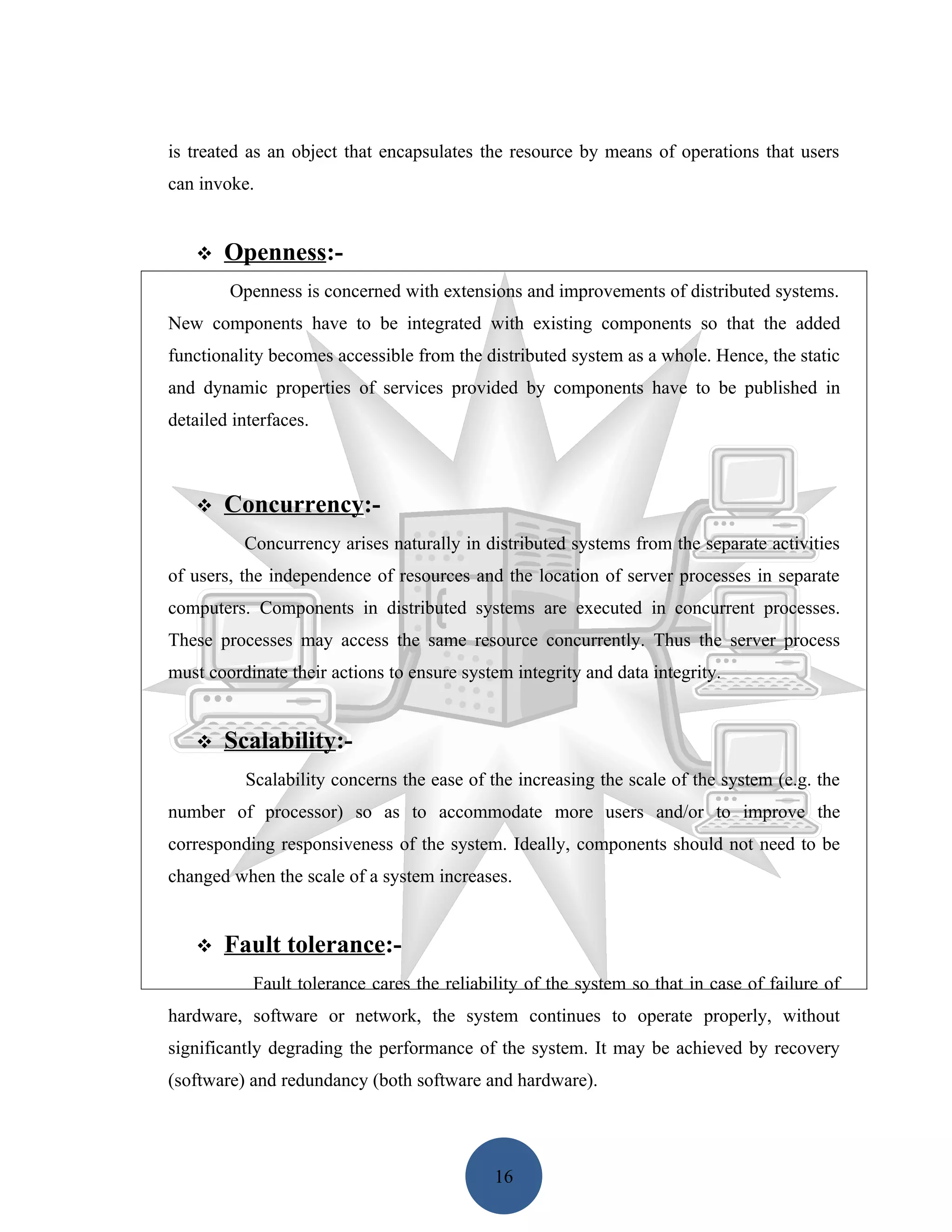 is treated as an object that encapsulates the resource by means of operations that users
can invoke.


      Openness:-
        Openness is concerned with extensions and improvements of distributed systems.
New components have to be integrated with existing components so that the added
functionality becomes accessible from the distributed system as a whole. Hence, the static
and dynamic properties of services provided by components have to be published in
detailed interfaces.



      Concurrency:-
          Concurrency arises naturally in distributed systems from the separate activities
of users, the independence of resources and the location of server processes in separate
computers. Components in distributed systems are executed in concurrent processes.
These processes may access the same resource concurrently. Thus the server process
must coordinate their actions to ensure system integrity and data integrity.


      Scalability:-
          Scalability concerns the ease of the increasing the scale of the system (e.g. the
number of processor) so as to accommodate more users and/or to improve the
corresponding responsiveness of the system. Ideally, components should not need to be
changed when the scale of a system increases.


      Fault tolerance:-
            Fault tolerance cares the reliability of the system so that in case of failure of
hardware, software or network, the system continues to operate properly, without
significantly degrading the performance of the system. It may be achieved by recovery
(software) and redundancy (both software and hardware).




                                             16
 