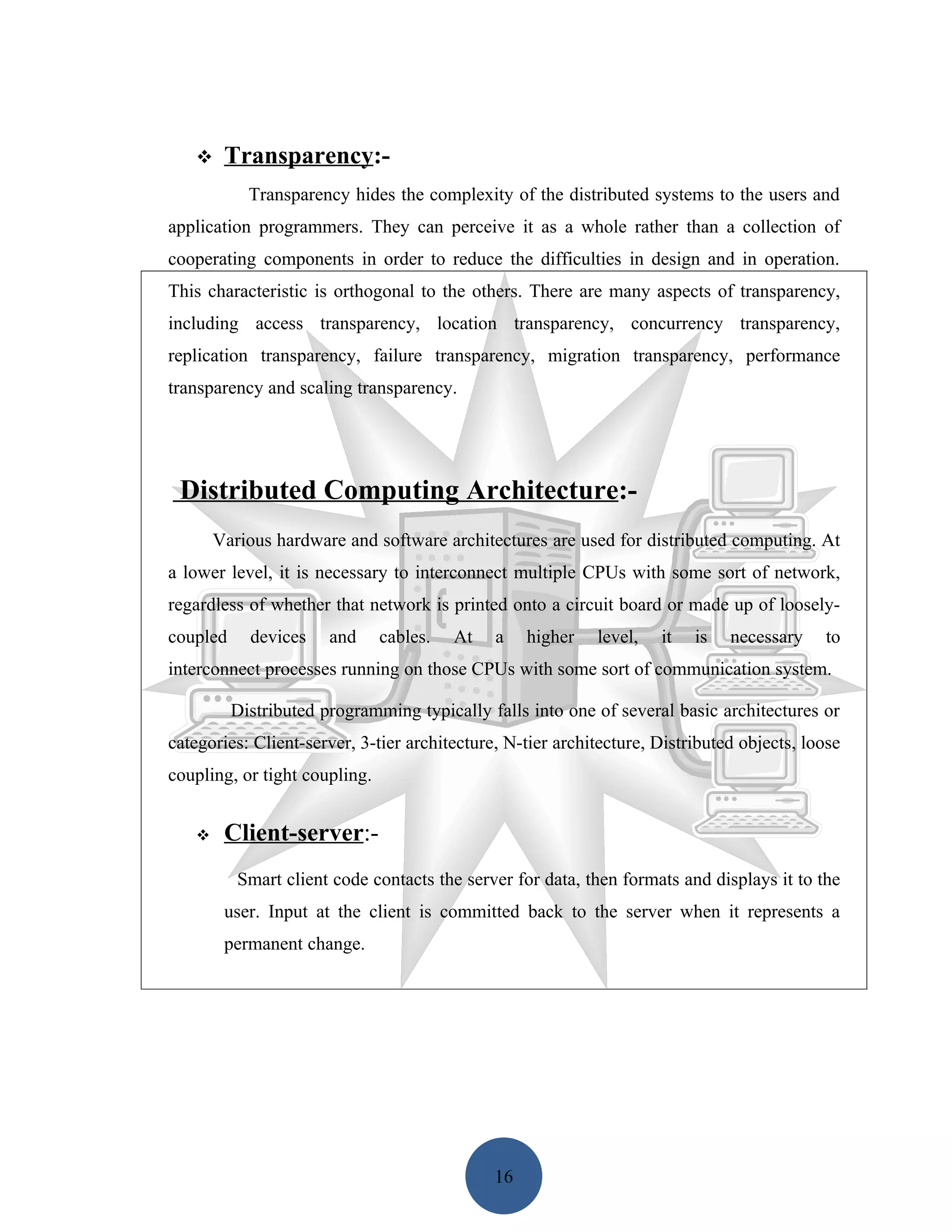     Transparency:-
            Transparency hides the complexity of the distributed systems to the users and
application programmers. They can perceive it as a whole rather than a collection of
cooperating components in order to reduce the difficulties in design and in operation.
This characteristic is orthogonal to the others. There are many aspects of transparency,
including access transparency, location transparency, concurrency transparency,
replication transparency, failure transparency, migration transparency, performance
transparency and scaling transparency.




 Distributed Computing Architecture:-
       Various hardware and software architectures are used for distributed computing. At
a lower level, it is necessary to interconnect multiple CPUs with some sort of network,
regardless of whether that network is printed onto a circuit board or made up of loosely-
coupled     devices    and     cables.   At   a    higher   level,   it   is   necessary    to
interconnect processes running on those CPUs with some sort of communication system.

          Distributed programming typically falls into one of several basic architectures or
categories: Client-server, 3-tier architecture, N-tier architecture, Distributed objects, loose
coupling, or tight coupling.


       Client-server:-
          Smart client code contacts the server for data, then formats and displays it to the
        user. Input at the client is committed back to the server when it represents a
        permanent change.




                                              16
 