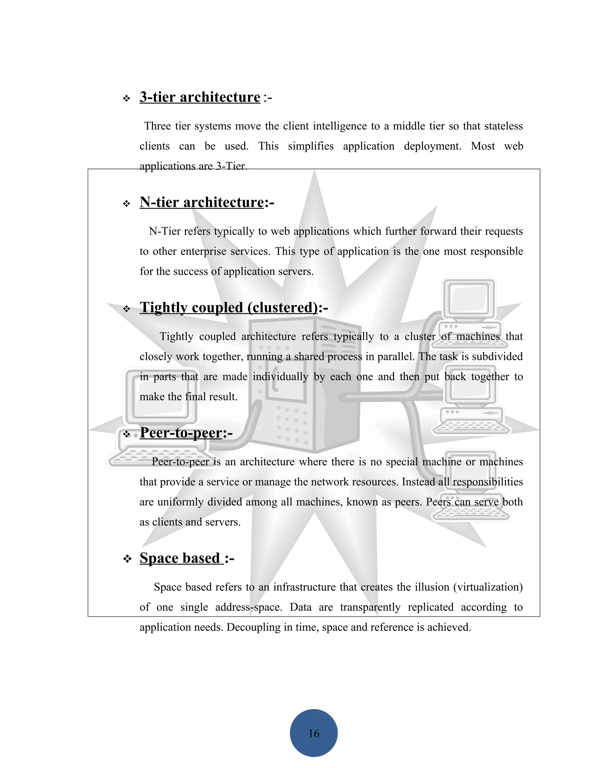    3-tier architecture :-
    Three tier systems move the client intelligence to a middle tier so that stateless
    clients can be used. This simplifies application deployment. Most web
    applications are 3-Tier.


   N-tier architecture:-
      N-Tier refers typically to web applications which further forward their requests
    to other enterprise services. This type of application is the one most responsible
    for the success of application servers.


   Tightly coupled (clustered):-
        Tightly coupled architecture refers typically to a cluster of machines that
    closely work together, running a shared process in parallel. The task is subdivided
    in parts that are made individually by each one and then put back together to
    make the final result.


   Peer-to-peer:-
      Peer-to-peer is an architecture where there is no special machine or machines
    that provide a service or manage the network resources. Instead all responsibilities
    are uniformly divided among all machines, known as peers. Peers can serve both
    as clients and servers.


   Space based :-
       Space based refers to an infrastructure that creates the illusion (virtualization)
    of one single address-space. Data are transparently replicated according to
    application needs. Decoupling in time, space and reference is achieved.




                                         16
 