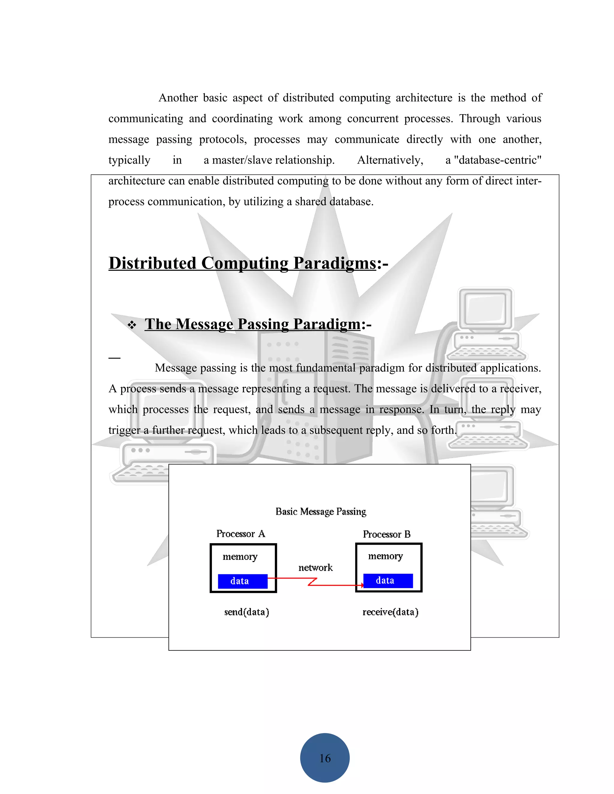 Another basic aspect of distributed computing architecture is the method of
communicating and coordinating work among concurrent processes. Through various
message passing protocols, processes may communicate directly with one another,
typically      in    a master/slave relationship.    Alternatively,     a "database-centric"
architecture can enable distributed computing to be done without any form of direct inter-
process communication, by utilizing a shared database.




Distributed Computing Paradigms:-


      The Message Passing Paradigm:-

            Message passing is the most fundamental paradigm for distributed applications.
A process sends a message representing a request. The message is delivered to a receiver,
which processes the request, and sends a message in response. In turn, the reply may
trigger a further request, which leads to a subsequent reply, and so forth.




                                             16
 