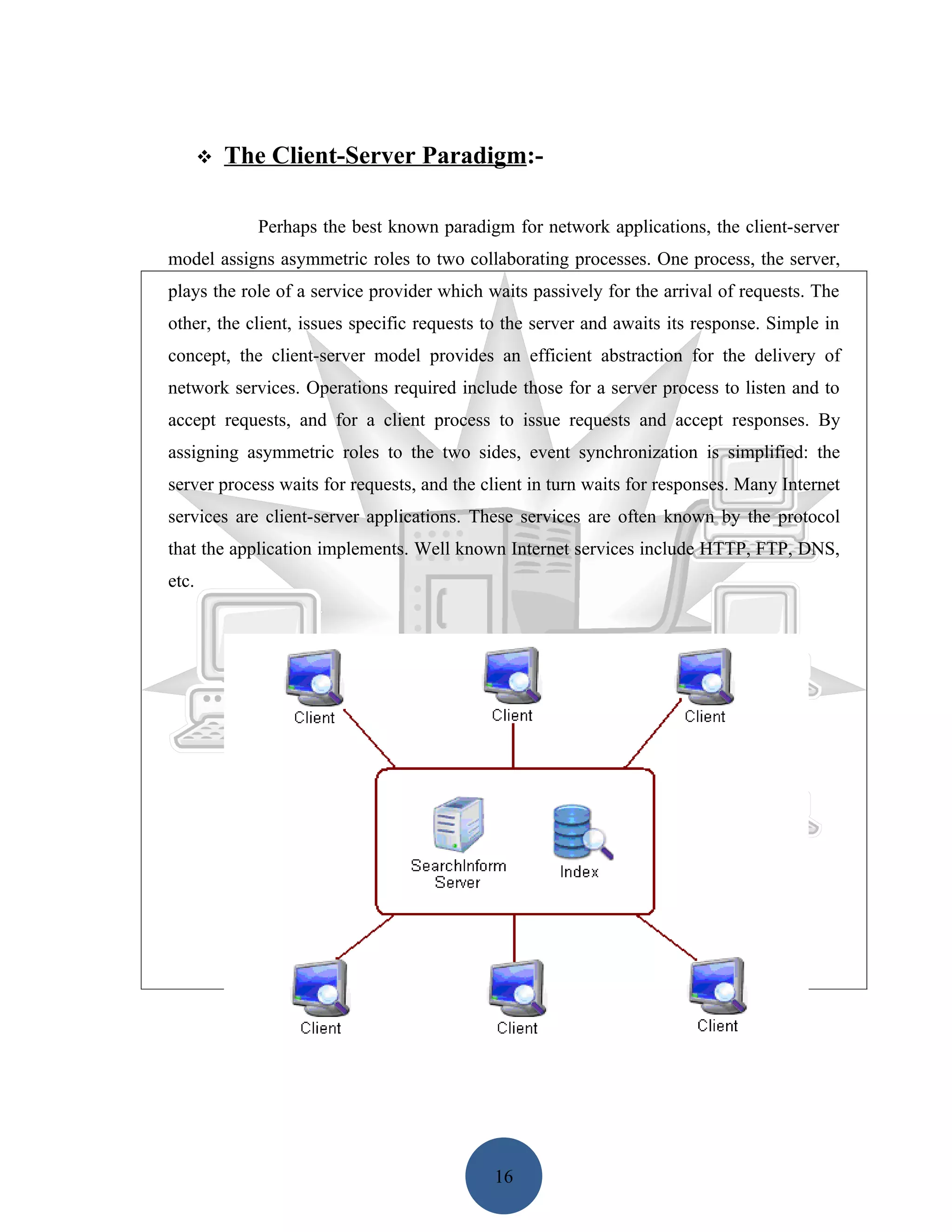    The Client-Server Paradigm:-

             Perhaps the best known paradigm for network applications, the client-server
model assigns asymmetric roles to two collaborating processes. One process, the server,
plays the role of a service provider which waits passively for the arrival of requests. The
other, the client, issues specific requests to the server and awaits its response. Simple in
concept, the client-server model provides an efficient abstraction for the delivery of
network services. Operations required include those for a server process to listen and to
accept requests, and for a client process to issue requests and accept responses. By
assigning asymmetric roles to the two sides, event synchronization is simplified: the
server process waits for requests, and the client in turn waits for responses. Many Internet
services are client-server applications. These services are often known by the protocol
that the application implements. Well known Internet services include HTTP, FTP, DNS,
etc.




                                            16
 