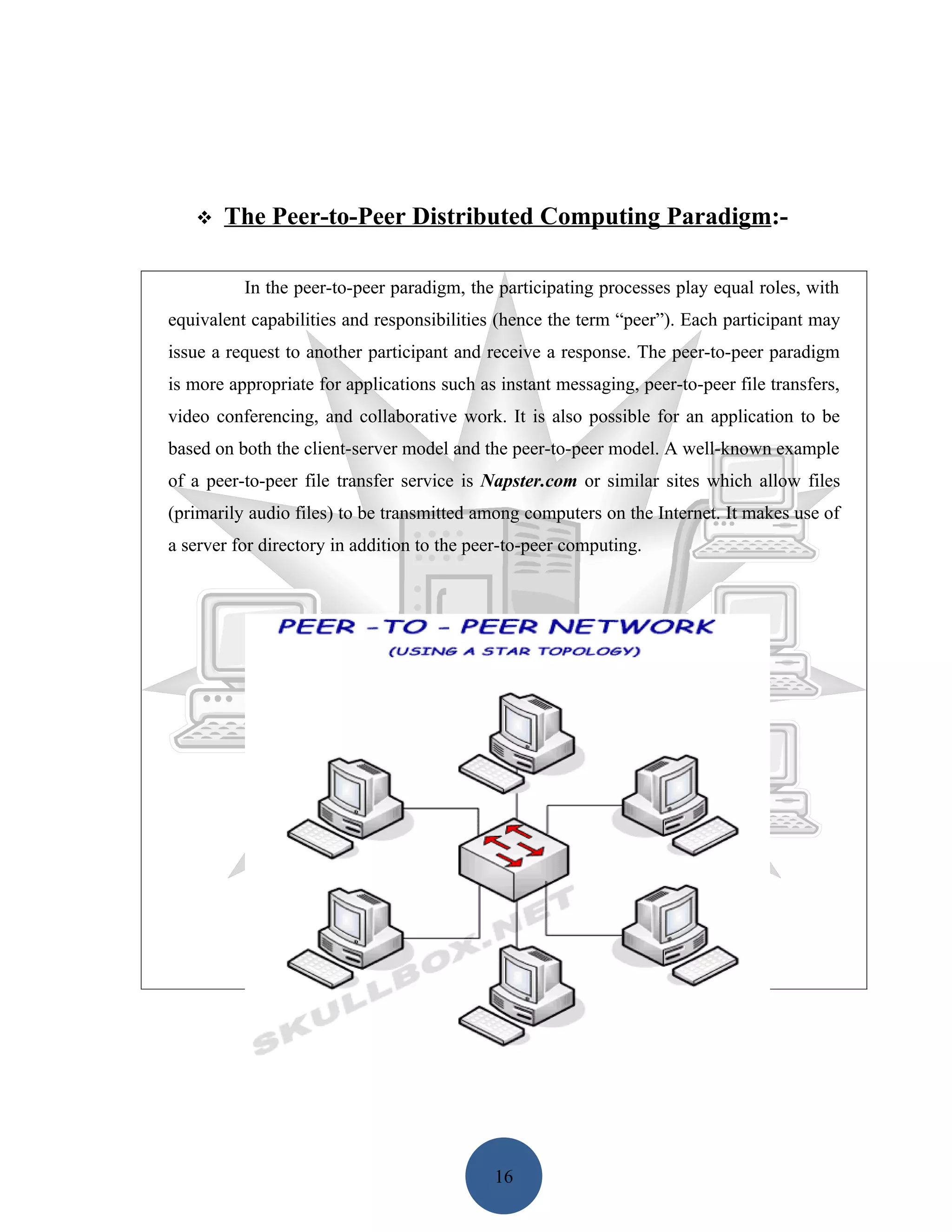    The Peer-to-Peer Distributed Computing Paradigm:-

          In the peer-to-peer paradigm, the participating processes play equal roles, with
equivalent capabilities and responsibilities (hence the term “peer”). Each participant may
issue a request to another participant and receive a response. The peer-to-peer paradigm
is more appropriate for applications such as instant messaging, peer-to-peer file transfers,
video conferencing, and collaborative work. It is also possible for an application to be
based on both the client-server model and the peer-to-peer model. A well-known example
of a peer-to-peer file transfer service is Napster.com or similar sites which allow files
(primarily audio files) to be transmitted among computers on the Internet. It makes use of
a server for directory in addition to the peer-to-peer computing.




                                            16
 