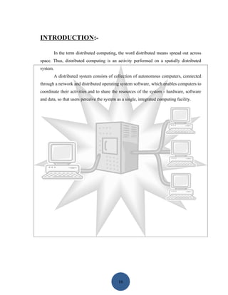 INTRODUCTION:-

          In the term distributed computing, the word distributed means spread out across
space. Thus, distributed computing is an activity performed on a spatially distributed
system.
          A distributed system consists of collection of autonomous computers, connected
through a network and distributed operating system software, which enables computers to
coordinate their activities and to share the resources of the system - hardware, software
and data, so that users perceive the system as a single, integrated computing facility.




                                             16
 