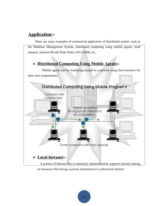Application:-
     There are many examples of commercial application of distributed system, such as
the Database Management System, distributed computing using mobile agents, local
intranet, internet (World Wide Web), JAVA RMI, etc.


      Distributed Computing Using Mobile Agents:-
           Mobile agents can be wandering around in a network using free resources for
their own computations.




      Local Intranet:-
         A portion of Internet that is separately administered & supports internal sharing
       of resources (file/storage systems and printers) is called local intranet.




                                             16
 