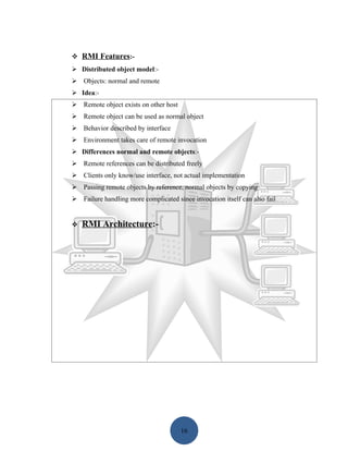  RMI Features:-
 Distributed object model:-
 Objects: normal and remote
 Idea:-
 Remote object exists on other host
 Remote object can be used as normal object
 Behavior described by interface
 Environment takes care of remote invocation
 Differences normal and remote objects:-
 Remote references can be distributed freely
 Clients only know/use interface, not actual implementation
 Passing remote objects by reference, normal objects by copying
 Failure handling more complicated since invocation itself can also fail


   RMI Architecture:-




                                       16
 