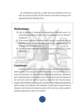 By anticipating the impact that a rapidly advancing technology will have on
       GISs, this research will allow the GIS community to take better advantage of the
       opportunities that the technology offers.




Disadvantages:-
    Lack of experience in designing, and implementing a distributed system. E.g.
       which platform (hardware and OS) to use, which language to use etc. But this is
       changing now.
    If the network underlying a distributed system saturates or goes down, then the
       distributed system will be effectively disabled thus negating most of the
       advantages of the distributed system.
    Security is a major hazard since easy access to data means easy access to secret
       data as well.




Conclusions:-
       In this age of optimization everybody is trying to get optimized output from their
limited resources. The concept of distributed computing is the most efficient way to
achieve the optimization. In case of distributed computing the actual task is modularized
and is distributed among various computer system. It not only increases the efficiency of
the task but also reduce the total time required to complete the task. Now the advance
concept of this distributed computing, that is the distributed computing through mobile
agents is setting a new landmark in this technology. A mobile agent is a process that can
transport its state from one environment to another, with its data intact, and be capable of
performing appropriately in the new environment.




                                            16
 