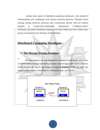 Another basic aspect of distributed computing architecture is the method of
communicating and coordinating work among concurrent processes. Through various
message passing protocols, processes may communicate directly with one another,
typically      in    a master/slave relationship.    Alternatively,     a "database-centric"
architecture can enable distributed computing to be done without any form of direct inter-
process communication, by utilizing a shared database.




Distributed Computing Paradigms:-


      The Message Passing Paradigm:-

            Message passing is the most fundamental paradigm for distributed applications.
A process sends a message representing a request. The message is delivered to a receiver,
which processes the request, and sends a message in response. In turn, the reply may
trigger a further request, which leads to a subsequent reply, and so forth.




                                             16
 