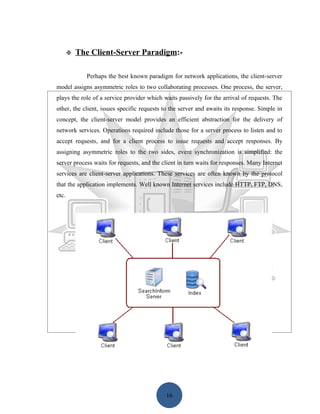    The Client-Server Paradigm:-

             Perhaps the best known paradigm for network applications, the client-server
model assigns asymmetric roles to two collaborating processes. One process, the server,
plays the role of a service provider which waits passively for the arrival of requests. The
other, the client, issues specific requests to the server and awaits its response. Simple in
concept, the client-server model provides an efficient abstraction for the delivery of
network services. Operations required include those for a server process to listen and to
accept requests, and for a client process to issue requests and accept responses. By
assigning asymmetric roles to the two sides, event synchronization is simplified: the
server process waits for requests, and the client in turn waits for responses. Many Internet
services are client-server applications. These services are often known by the protocol
that the application implements. Well known Internet services include HTTP, FTP, DNS,
etc.




                                            16
 