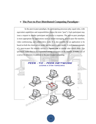    The Peer-to-Peer Distributed Computing Paradigm:-

          In the peer-to-peer paradigm, the participating processes play equal roles, with
equivalent capabilities and responsibilities (hence the term “peer”). Each participant may
issue a request to another participant and receive a response. The peer-to-peer paradigm
is more appropriate for applications such as instant messaging, peer-to-peer file transfers,
video conferencing, and collaborative work. It is also possible for an application to be
based on both the client-server model and the peer-to-peer model. A well-known example
of a peer-to-peer file transfer service is Napster.com or similar sites which allow files
(primarily audio files) to be transmitted among computers on the Internet. It makes use of
a server for directory in addition to the peer-to-peer computing.




                                            16
 
