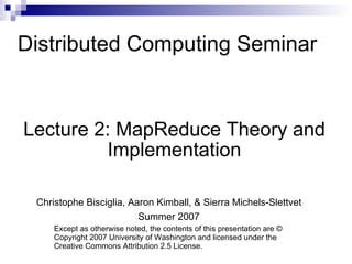Distributed Computing Seminar Lecture 2: MapReduce Theory and Implementation Christophe Bisciglia, Aaron Kimball, & Sierra Michels-Slettvet Summer 2007 Except as otherwise noted, the contents of this presentation are © Copyright 2007 University of Washington and licensed under the Creative Commons Attribution 2.5 License. 