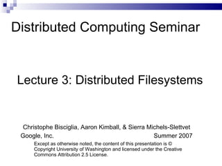 Distributed Computing Seminar Lecture 3: Distributed Filesystems Christophe Bisciglia, Aaron Kimball, & Sierra Michels-Slettvet Google, Inc.  Summer 2007 Except as otherwise noted, the content of this presentation is © Copyright University of Washington and licensed under the Creative Commons Attribution 2.5 License. 