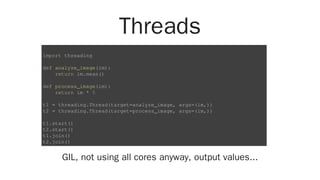 Threads
GIL, not using all cores anyway, output values...
import threading
def analyze_image(im):
return im.mean()
def process_image(im):
return im * 5
t1 = threading.Thread(target=analyze_image, args=(im,))
t2 = threading.Thread(target=process_image, args=(im,))
t1.start()
t2.start()
t1.join()
t2.join()
 