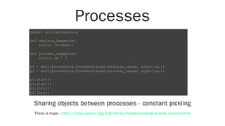 Processes
Sharing objects between processes - constant pickling
There is hope -
import multiprocessing
def analyze_image(im):
return im.mean()
def process_image(im):
return im * 5
p1 = multiprocessing.Process(target=analyze_image, args=(im,))
p2 = multiprocessing.Process(target=process_image, args=(im,))
p1.start()
p2.start()
p1.join()
p2.join()
https://docs.python.org/3.8/library/multiprocessing.shared_memory.html
 