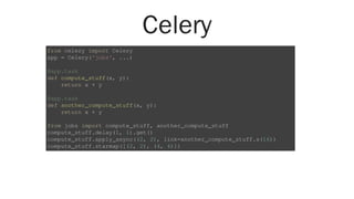 Celery
from celery import Celery
app = Celery('jobs', ...)
@app.task
def compute_stuff(x, y):
return x + y
@app.task
def another_compute_stuff(x, y):
return x + y
from jobs import compute_stuff, another_compute_stuff
compute_stuff.delay(1, 1).get()
compute_stuff.apply_async((2, 2), link=another_compute_stuff.s(16))
compute_stuff.starmap([(2, 2), (4, 4)])
 