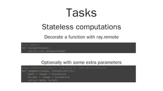 Tasks
Stateless computations
Decorate a function with ray.remote
Optionally with some extra parameters
@ray.remote
def imread(fname):
return cv2.imread(fname)
@ray.remote(num_cpus=1, num_gpus=0, num_return_vals=2)
def segment(image, threshold=128):
dark = image < threshold
bright = image > threshold
return dark, bright
 