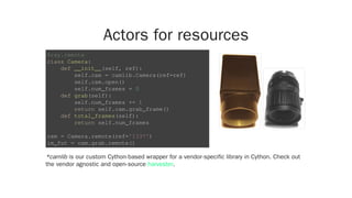 Actors for resources
*camlib is our custom Cython-based wrapper for a vendor-specific library in Cython. Check out
the vendor agnostic and open-source .
@ray.remote
class Camera:
def __init__(self, ref):
self.cam = camlib.Camera(ref=ref)
self.cam.open()
self.num_frames = 0
def grab(self):
self.num_frames += 1
return self.cam.grab_frame()
def total_frames(self):
return self.num_frames
cam = Camera.remote(ref='1337')
im_fut = cam.grab.remote()
harvester
 
