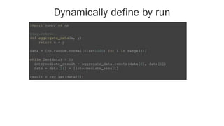 Dynamically define by run
import numpy as np
@ray.remote
def aggregate_data(x, y):
return x + y
data = [np.random.normal(size=1000) for i in range(4)]
while len(data) > 1:
intermediate_result = aggregate_data.remote(data[0], data[1])
data = data[2:] + [intermediate_result]
result = ray.get(data[0])
 