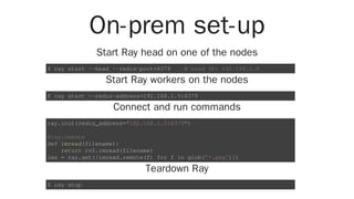 On-prem set-up
Start Ray head on one of the nodes
Start Ray workers on the nodes
Connect and run commands
Teardown Ray
$ ray start --head --redis-port=6379 # head IP: 192.168.1.5
$ ray start --redis-address=192.168.1.5:6379
ray.init(redis_address="192.168.1.5:6379")
@ray.remote
def imread(filename):
return cv2.imread(filename)
ims = ray.get([imread.remote(f) for f in glob('*.png')])
$ ray stop
 