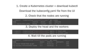 1. Create a Kubernetes cluster + download kubectl
Download the kubeconfig.yaml file from the UI
2. Check that the nodes are running
3. Deploy the head and the workers
4. Wait till the pods are running
$ kubectl --kubeconfig="kubeconfig.yaml" get nodes
NAME STATUS ROLES AGE VERSION
pool-6pi4ni81f-q4dn Ready <none> 87m v1.14.1
$ kubectl --kubeconfig="kubeconfig.yaml" apply -f head.yaml
$ kubectl --kubeconfig="kubeconfig.yaml" apply -f worker.yaml
$ kubectl --kubeconfig="kubeconfig.yaml" get pods
NAME READY STATUS RESTARTS AGE
ray-head-56fdb7fdd-qtgbt 1/1 Running 0 85m
ray-worker-85454649dd-5nb8k 0/1 Pending 0 13m
...
 