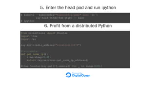 5. Enter the head pod and run ipython
6. Profit from a distributed Python
$ kubectl --kubeconfig="kubeconfig.yaml" exec -it 
ray-head-56fdb7fdd-qtgbt -- bash
$ ipython
from collections import Counter
import time
import ray
ray.init(redis_address="localhost:6379")
@ray.remote
def get_node_ip():
time.sleep(0.01)
return ray.services.get_node_ip_address()
%time Counter(ray.get([f.remote() for _ in range(100)]
 