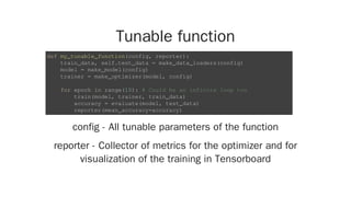 Tunable function
config - All tunable parameters of the function
reporter - Collector of metrics for the optimizer and for
visualization of the training in Tensorboard
def my_tunable_function(config, reporter):
train_data, self.test_data = make_data_loaders(config)
model = make_model(config)
trainer = make_optimizer(model, config)
for epoch in range(10): # Could be an infinite loop too
train(model, trainer, train_data)
accuracy = evaluate(model, test_data)
reporter(mean_accuracy=accuracy)
 