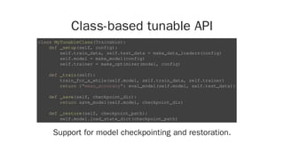 Class-based tunable API
Support for model checkpointing and restoration.
class MyTunableClass(Trainable):
def _setup(self, config):
self.train_data, self.test_data = make_data_loaders(config)
self.model = make_model(config)
self.trainer = make_optimizer(model, config)
def _train(self):
train_for_a_while(self.model, self.train_data, self.trainer)
return {"mean_accuracy": eval_model(self.model, self.test_data)}
def _save(self, checkpoint_dir):
return save_model(self.model, checkpoint_dir)
def _restore(self, checkpoint_path):
self.model.load_state_dict(checkpoint_path)
 