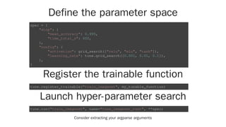 Define the parameter space
Register the trainable function
Launch hyper-parameter search
Consider extracting your argparse arguments
spec = {
"stop": {
"mean_accuracy": 0.995,
"time_total_s": 600,
},
"config": {
"activation": grid_search(["relu", "elu", "tanh"]),
"learning_rate": tune.grid_search([0.001, 0.01, 0.1]),
},
}
tune.register_trainable("train_imagenet", my_tunable_function)
tune.run("train_imagenet", name="tune_imagenet_test", **spec)
 