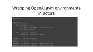 Wrapping OpenAI gym environments
in actors
import gym
@ray.remote
class Simulator:
def __init__(self):
self.env = gym.make("SpaceInvaders-v0")
self.env.reset()
def step(self, action):
return self.env.step(action)
simulator = Simulator.remote()
# Take actions in the simulator
observations = []
observations.append(simulator.step.remote(0))
observations.append(simulator.step.remote(1))
 