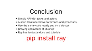 Conclusion
Simple API with tasks and actors
A sane local alternative to threads and processes
Use the same code locally and on a cluster
Growing ecosystem of libraries
Ray has fantastic docs and tutorials
pip install ray
 